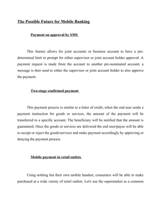 The Possible Future for Mobile Banking
Payment on approval by SMS
This feature allows for joint accounts or business account to have a pre-
determined limit to prompt for either supervisor or joint account holder approval. A
payment request is made from the account to another pre-nominated account; a
message is then send to either the supervisor or joint account holder to also approve
the payment.
Two-stage confirmed payment
This payment process is similar to a letter of credit, when the end user sends a
payment instruction for goods or services, the amount of the payment will be
transferred to a specific account. The beneficiary will be notified that the amount is
guaranteed. Once the goods or services are delivered the end user/payee will be able
to accept or reject the goods/services and make payment accordingly by approving or
denying the payment process.
Mobile payment in retail outlets
Using nothing but their own mobile handset, consumers will be able to make
purchased at a wide variety of retail outlets. Let's use the supermarket as a common
 