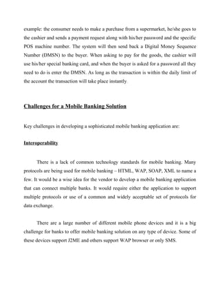 example: the consumer needs to make a purchase from a supermarket, he/she goes to
the cashier and sends a payment request along with his/her password and the specific
POS machine number. The system will then send back a Digital Money Sequence
Number (DMSN) to the buyer. When asking to pay for the goods, the cashier will
use his/her special banking card, and when the buyer is asked for a password all they
need to do is enter the DMSN. As long as the transaction is within the daily limit of
the account the transaction will take place instantly.
Challenges for a Mobile Banking Solution
Key challenges in developing a sophisticated mobile banking application are:
Interoperability
There is a lack of common technology standards for mobile banking. Many
protocols are being used for mobile banking – HTML, WAP, SOAP, XML to name a
few. It would be a wise idea for the vendor to develop a mobile banking application
that can connect multiple banks. It would require either the application to support
multiple protocols or use of a common and widely acceptable set of protocols for
data exchange.
There are a large number of different mobile phone devices and it is a big
challenge for banks to offer mobile banking solution on any type of device. Some of
these devices support J2ME and others support WAP browser or only SMS.
 