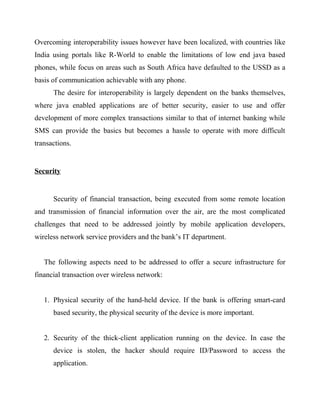Overcoming interoperability issues however have been localized, with countries like
India using portals like R-World to enable the limitations of low end java based
phones, while focus on areas such as South Africa have defaulted to the USSD as a
basis of communication achievable with any phone.
The desire for interoperability is largely dependent on the banks themselves,
where java enabled applications are of better security, easier to use and offer
development of more complex transactions similar to that of internet banking while
SMS can provide the basics but becomes a hassle to operate with more difficult
transactions.
Security
Security of financial transaction, being executed from some remote location
and transmission of financial information over the air, are the most complicated
challenges that need to be addressed jointly by mobile application developers,
wireless network service providers and the bank’s IT department.
The following aspects need to be addressed to offer a secure infrastructure for
financial transaction over wireless network:
1. Physical security of the hand-held device. If the bank is offering smart-card
based security, the physical security of the device is more important.
2. Security of the thick-client application running on the device. In case the
device is stolen, the hacker should require ID/Password to access the
application.
 