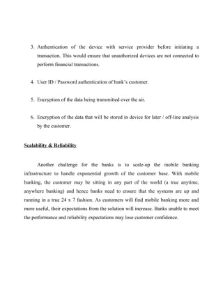 3. Authentication of the device with service provider before initiating a
transaction. This would ensure that unauthorized devices are not connected to
perform financial transactions.
4. User ID / Password authentication of bank’s customer.
5. Encryption of the data being transmitted over the air.
6. Encryption of the data that will be stored in device for later / off-line analysis
by the customer.
Scalability & Reliability
Another challenge for the banks is to scale-up the mobile banking
infrastructure to handle exponential growth of the customer base. With mobile
banking, the customer may be sitting in any part of the world (a true anytime,
anywhere banking) and hence banks need to ensure that the systems are up and
running in a true 24 x 7 fashion. As customers will find mobile banking more and
more useful, their expectations from the solution will increase. Banks unable to meet
the performance and reliability expectations may lose customer confidence.
 