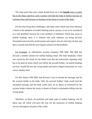 The main point that such a bank should focus on is the benefit such a system
has in the future and how such a system will help the bank to further increase its
customer base and increase its business in the future to come of the bank.
For the time being these challenges, and many more which may arise and pose
a threat to the adoption of mobile banking and its success, is not to be considered
as a real drawback because for every problem or hindrance which may occur in
mobile banking, there is a solution and such solutions are being devised,
formulated and solved by professionals and experts who do what they do best and
that is consult and find the most logical solution for that problem.
For Example, an information security company NSS MSC Sdn Bhd has
devised a suitable solution for mobile banking fraud. The main headache, which
was caused by this fraud, for the banks were that the instructions regarding what
has to be done by them which was told by the account holder, via mobile banking
services, would fall into the wrong hands and lead to illegal transactions or, even
worse, identity theft.
For this reason, NSS MSC had devised a way to encrypt the message sent by
the account holder to the bank. Only the account holders’ bank could read the
encrypted message and the bank could carry on its duties as instructed by the
account holder without the worry or hassle of fraud or information falling into the
wrong hands.
Therefore, in future all problems and dead ends of mobile banking will be
taken care off which will pave the way for the ascension of mobile banking
services throughout all parts of the world.
 