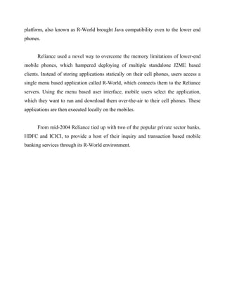 platform, also known as R-World brought Java compatibility even to the lower end
phones.
Reliance used a novel way to overcome the memory limitations of lower-end
mobile phones, which hampered deploying of multiple standalone J2ME based
clients. Instead of storing applications statically on their cell phones, users access a
single menu based application called R-World, which connects them to the Reliance
servers. Using the menu based user interface, mobile users select the application,
which they want to run and download them over-the-air to their cell phones. These
applications are then executed locally on the mobiles.
From mid-2004 Reliance tied up with two of the popular private sector banks,
HDFC and ICICI, to provide a host of their inquiry and transaction based mobile
banking services through its R-World environment.
 