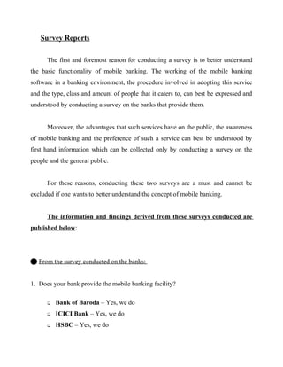 Survey Reports
The first and foremost reason for conducting a survey is to better understand
the basic functionality of mobile banking. The working of the mobile banking
software in a banking environment, the procedure involved in adopting this service
and the type, class and amount of people that it caters to, can best be expressed and
understood by conducting a survey on the banks that provide them.
Moreover, the advantages that such services have on the public, the awareness
of mobile banking and the preference of such a service can best be understood by
first hand information which can be collected only by conducting a survey on the
people and the general public.
For these reasons, conducting these two surveys are a must and cannot be
excluded if one wants to better understand the concept of mobile banking.
The information and findings derived from these surveys conducted are
published below:
 From the survey conducted on the banks:
1. Does your bank provide the mobile banking facility?
 Bank of Baroda – Yes, we do
 ICICI Bank – Yes, we do
 HSBC – Yes, we do
 