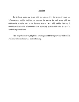 Preface
In far-flung areas and areas with low connectivity in terms of roads and
infrastructure, mobile banking can provide the people in such areas with the
opportunity to make use of the banking system. Also with mobile banking, it
eliminates the need for the customer to be physically present at the bank to carry out
the banking transactions.
This project aims to highlight the advantages and to bring forward the facilities
available to the customer via mobile banking.
 