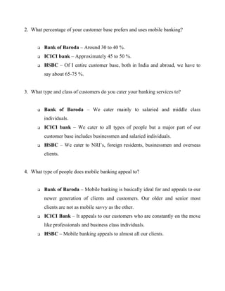 2. What percentage of your customer base prefers and uses mobile banking?
 Bank of Baroda – Around 30 to 40 %.
 ICICI bank – Approximately 45 to 50 %.
 HSBC – Of I entire customer base, both in India and abroad, we have to
say about 65-75 %.
3. What type and class of customers do you cater your banking services to?
 Bank of Baroda – We cater mainly to salaried and middle class
individuals.
 ICICI bank – We cater to all types of people but a major part of our
customer base includes businessmen and salaried individuals.
 HSBC – We cater to NRI’s, foreign residents, businessmen and overseas
clients.
4. What type of people does mobile banking appeal to?
 Bank of Baroda – Mobile banking is basically ideal for and appeals to our
newer generation of clients and customers. Our older and senior most
clients are not as mobile savvy as the other.
 ICICI Bank – It appeals to our customers who are constantly on the move
like professionals and business class individuals.
 HSBC – Mobile banking appeals to almost all our clients.
 
