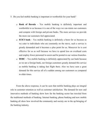 5. Do you feel mobile banking is important or worthwhile for your bank?
 Bank of Baroda – Yes mobile banking is definitely important and
worthwhile to us because it is one of the ways we can retain our customers
and compete with foreign and private banks. The more services we provide
the more our customers feel appreciated.
 ICICI bank – Yes mobile banking is definitely a boon for us because as
we cater to individuals who are constantly on the move, such a service is
greatly demanded and it becomes a plus point for us. Moreover its is cost
effective for us as well because we have to spend less on overhead costs
and employ fewer personnel to assist and be posted in our various branches.
 HSBC – Yes mobile banking is definitely appreciated by our bank because
as we are a foreign bank, our foreign customers greatly demand this service
as mobile banking is taking fast flight there. Also we have seen a great
demand for this service all of a sudden among our customers as compared
to older times.
From the above response, it can be seen that mobile banking plays an integral
role in customer retention as well as customer satisfaction. The demand for new and
innovative methods of banking show how far the banking sector has traveled from
the traditional methods of banking. Internet banking, phone banking and now mobile
banking all show how involved the community and society are in the up bringing of
the banking industry.
 