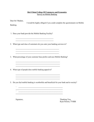 Shri Chinai College Of Commerce and Economics
Survey on Mobile Banking
Dear Sir/ Madam,
I would be highly obliged if you could complete the questionnaire on Mobile
Banking.
1. Does your bank provide the Mobile Banking Facility?
_________________________________________
_________________________________________
2. What type and class of customers do you cater your banking services to?
_______________________________________________
_______________________________________________
_______________________________________________
3. What percentage of your customer base prefers and uses Mobile Banking?
________________________________________________
________________________________________________
________________________________________________
4. What type of people does mobile banking appeal to?
________________________________________________
________________________________________________
________________________________________________
5. Do you feel mobile banking is worthwhile and beneficial for your bank and to society?
 ________________________________________________
___________________________________________________
 ________________________________________________
___________________________________________________
Signature, Thanking You,
Ryan Pereira, TYBBI
 