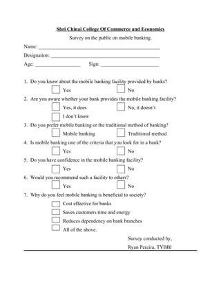 Shri Chinai College Of Commerce and Economics
Survey on the public on mobile banking.
Name: ________________________________________________
Designation: ___________________________________________
Age: __________________ Sign: _______________________
1. Do you know about the mobile banking facility provided by banks?
Yes No
2. Are you aware whether your bank provides the mobile banking facility?
Yes, it does No, it doesn’t
I don’t know
3. Do you prefer mobile banking or the traditional method of banking?
Mobile banking Traditional method
4. Is mobile banking one of the criteria that you look for in a bank?
Yes No
5. Do you have confidence in the mobile banking facility?
Yes No
6. Would you recommend such a facility to others?
Yes No
7. Why do you feel mobile banking is beneficial to society?
Cost effective for banks
Saves customers time and energy
Reduces dependency on bank branches
All of the above.
Survey conducted by,
Ryan Pereira, TYBBI
 