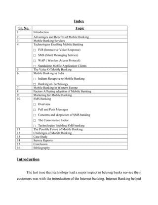 Index
Sr. No. Topic
1 Introduction
2 Advantages and Benefits of Mobile Banking
3 Mobile Banking Services
4 Technologies Enabling Mobile Banking
 IVR (Interactive Voice Response)
 SMS (Short Messaging Service)
 WAP ( Wireless Access Protocol)
 Standalone Mobile Application Clients
5 The Value Of Mobile Banking
6 Mobile Banking in India
 Indians Receptive to Mobile Banking
 Banking on Technology
7 Mobile Banking in Western Europe
8 Factors Affecting adoption of Mobile Banking
9 Marketing for Mobile Banking
10 SMS Banking
 Overview
 Pull and Push Messages
 Concerns and skepticism of SMS banking
 The Convenience Factor
 Technologies Enabling SMS banking
11 The Possible Future of Mobile Banking
12 Challenges of Mobile Banking
13 Case Study
14 Survey Reports
15 Conclusion
16 Bibliography
Introduction
The last time that technology had a major impact in helping banks service their
customers was with the introduction of the Internet banking. Internet Banking helped
 