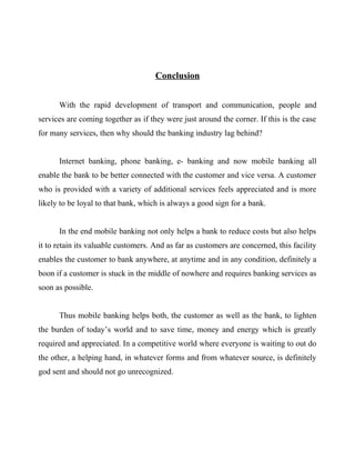 Conclusion
With the rapid development of transport and communication, people and
services are coming together as if they were just around the corner. If this is the case
for many services, then why should the banking industry lag behind?
Internet banking, phone banking, e- banking and now mobile banking all
enable the bank to be better connected with the customer and vice versa. A customer
who is provided with a variety of additional services feels appreciated and is more
likely to be loyal to that bank, which is always a good sign for a bank.
In the end mobile banking not only helps a bank to reduce costs but also helps
it to retain its valuable customers. And as far as customers are concerned, this facility
enables the customer to bank anywhere, at anytime and in any condition, definitely a
boon if a customer is stuck in the middle of nowhere and requires banking services as
soon as possible.
Thus mobile banking helps both, the customer as well as the bank, to lighten
the burden of today’s world and to save time, money and energy which is greatly
required and appreciated. In a competitive world where everyone is waiting to out do
the other, a helping hand, in whatever forms and from whatever source, is definitely
god sent and should not go unrecognized.
 