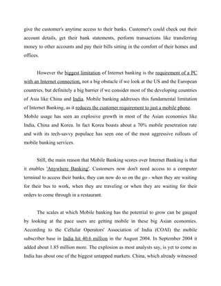 give the customer's anytime access to their banks. Customer's could check out their
account details, get their bank statements, perform transactions like transferring
money to other accounts and pay their bills sitting in the comfort of their homes and
offices.
However the biggest limitation of Internet banking is the requirement of a PC
with an Internet connection, not a big obstacle if we look at the US and the European
countries, but definitely a big barrier if we consider most of the developing countries
of Asia like China and India. Mobile banking addresses this fundamental limitation
of Internet Banking, as it reduces the customer requirement to just a mobile phone.
Mobile usage has seen an explosive growth in most of the Asian economies like
India, China and Korea. In fact Korea boasts about a 70% mobile penetration rate
and with its tech-savvy populace has seen one of the most aggressive rollouts of
mobile banking services.
Still, the main reason that Mobile Banking scores over Internet Banking is that
it enables 'Anywhere Banking'. Customers now don't need access to a computer
terminal to access their banks, they can now do so on the go - when they are waiting
for their bus to work, when they are traveling or when they are waiting for their
orders to come through in a restaurant.
The scales at which Mobile banking has the potential to grow can be gauged
by looking at the pace users are getting mobile in these big Asian economies.
According to the Cellular Operators' Association of India (COAI) the mobile
subscriber base in India hit 40.6 million in the August 2004. In September 2004 it
added about 1.85 million more. The explosion as most analysts say, is yet to come as
India has about one of the biggest untapped markets. China, which already witnessed
 