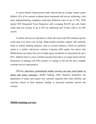 A recent Gartner Measurement study showed that an average contact center
deflects 16% of its contacts to phone-based automated self-service technology, with
some high-performing companies achieving deflection rates of up to 50%. With
typical IVR (Integrated Voice Response) calls averaging Rs.0.95 per call, banks
could reap cost savings of up to 45% by deflecting half of their calls to an IVR
system.
A mobile self-service alternative to both call center and IVR customer queries
could reap even more cost savings. Bank-related customer support calls typically
relate to routine banking inquiries, such as account balances, which are perfectly
suited to a mobile self-service solution. Customer ROI studies has shown that
MobileAware can reduce the cost of simple query resolutions or transactions by up to
95%. Added to that is a more satisfied customer base that is no longer faced with the
frustrations of dealing with IVR systems, or waiting in line for the next available
customer service representative.
Offering innovative, personalized mobile services can also assist banks to
attract and retain customers. Mobile banking offers financial institutions the
opportunity to target and acquire new customer segments that value mobility and
real-time control of their finances, leading to increased customer growth and
revenue.
Mobile banking services
 