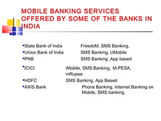 MOBILE BANKING SERVICES 
OFFERED BY SOME OF THE BANKS IN 
INDIA 
State Bank of India FreedoM, SMS Banking, 
Union Bank of India SMS Banking, UMobile 
PNB SMS Banking ,App based 
ICICI iMobile, SMS Banking, M-PESA, 
mRupee 
HDFC SMS Banking, App Based 
AXIS Bank Phone Banking, Internet Banking on 
Mobile, SMS banking. 
 