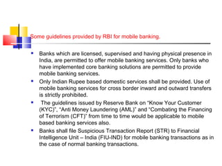 Some guidelines provided by RBI for mobile banking. 
 Banks which are licensed, supervised and having physical presence in 
India, are permitted to offer mobile banking services. Only banks who 
have implemented core banking solutions are permitted to provide 
mobile banking services. 
 Only Indian Rupee based domestic services shall be provided. Use of 
mobile banking services for cross border inward and outward transfers 
is strictly prohibited. 
 The guidelines issued by Reserve Bank on “Know Your Customer 
(KYC)”, “Anti Money Laundering (AML)” and “Combating the Financing 
of Terrorism (CFT)” from time to time would be applicable to mobile 
based banking services also. 
 Banks shall file Suspicious Transaction Report (STR) to Financial 
Intelligence Unit – India (FIU-IND) for mobile banking transactions as in 
the case of normal banking transactions. 
 