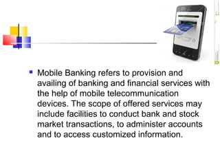  Mobile Banking refers to provision and 
availing of banking and financial services with 
the help of mobile telecommunication 
devices. The scope of offered services may 
include facilities to conduct bank and stock 
market transactions, to administer accounts 
and to access customized information. 
 