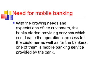 Need for mobile banking 
 With the growing needs and 
expectations of the customers, the 
banks started providing services which 
could ease the operational process for 
the customer as well as for the bankers, 
one of them is mobile banking service 
provided by the bank. 
 