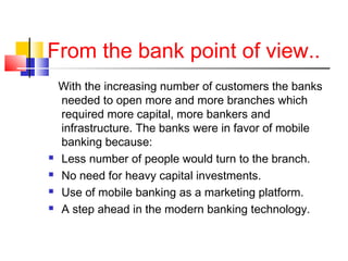 From the bank point of view.. 
With the increasing number of customers the banks 
needed to open more and more branches which 
required more capital, more bankers and 
infrastructure. The banks were in favor of mobile 
banking because: 
 Less number of people would turn to the branch. 
 No need for heavy capital investments. 
 Use of mobile banking as a marketing platform. 
 A step ahead in the modern banking technology. 
 