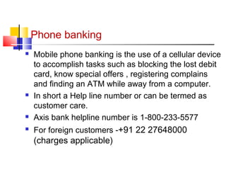 Phone banking 
 Mobile phone banking is the use of a cellular device 
to accomplish tasks such as blocking the lost debit 
card, know special offers , registering complains 
and finding an ATM while away from a computer. 
 In short a Help line number or can be termed as 
customer care. 
 Axis bank helpline number is 1-800-233-5577 
 For foreign customers -+91 22 27648000 
(charges applicable) 
 