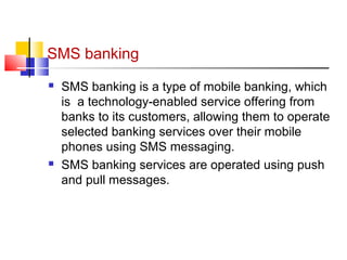 SMS banking 
 SMS banking is a type of mobile banking, which 
is a technology-enabled service offering from 
banks to its customers, allowing them to operate 
selected banking services over their mobile 
phones using SMS messaging. 
 SMS banking services are operated using push 
and pull messages. 
 