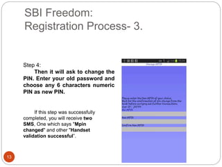 SBI Freedom:
Registration Process- 3.
13
Step 4:
Then it will ask to change the
PIN. Enter your old password and
choose any 6 characters numeric
PIN as new PIN.
If this step was successfully
completed, you will receive two
SMS, One which says "Mpin
changed" and other "Handset
validation successful”.
 