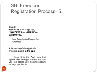 SBI Freedom:
Registration Process- 5.
16
After successfully registration
Process. Login to the app.
Here, It is the First look that
appear after the Login process, and now
you can access your banking account
through your Mobile.
Step 6:
Now Send a message like,
“SACCEPT Userid MPIN” to
9223440000.
Now, Registration Process has
completed…
 