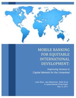 Mobile Banking for Equitable International Development                   1




                                        MOBILE BANKING
                                         FOR EQUITABLE
                                         INTERNATIONAL
                                          DEVELOPMENT:
                                                Improving Access to
                                   Capital Markets for the Unbanked




                                              MOBILE BANKING
                                                FOR EQUITABLE
                                               INTERNATIONAL
                                                DEVELOPMENT:
                                                   Improving Access to
                                      Capital Markets for the Unbanked


                                         Justin Bean, Jake Blackshear, SeMe Sung
                                                    A Capital Markets White Paper
                                                                    May 12, 2011
 