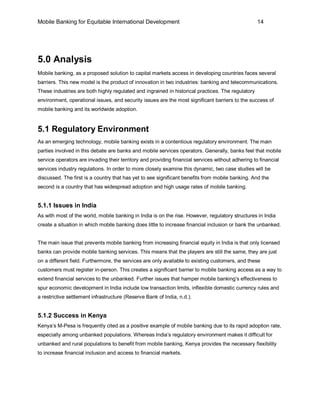 Mobile Banking for Equitable International Development                                             14




5.0 Analysis
Mobile banking, as a proposed solution to capital markets access in developing countries faces several
barriers. This new model is the product of innovation in two industries: banking and telecommunications.
These industries are both highly regulated and ingrained in historical practices. The regulatory
environment, operational issues, and security issues are the most significant barriers to the success of
mobile banking and its worldwide adoption.


5.1 Regulatory Environment
As an emerging technology, mobile banking exists in a contentious regulatory environment. The main
parties involved in this debate are banks and mobile services operators. Generally, banks feel that mobile
service operators are invading their territory and providing financial services without adhering to financial
services industry regulations. In order to more closely examine this dynamic, two case studies will be
discussed. The first is a country that has yet to see significant benefits from mobile banking. And the
second is a country that has widespread adoption and high usage rates of mobile banking.


5.1.1 Issues in India
As with most of the world, mobile banking in India is on the rise. However, regulatory structures in India
create a situation in which mobile banking does little to increase financial inclusion or bank the unbanked.


The main issue that prevents mobile banking from increasing financial equity in India is that only licensed
banks can provide mobile banking services. This means that the players are still the same, they are just
on a different field. Furthermore, the services are only available to existing customers, and these
customers must register in-person. This creates a significant barrier to mobile banking access as a way to
extend financial services to the unbanked. Further issues that hamper mobile banking’s effectiveness to
spur economic development in India include low transaction limits, inflexible domestic currency rules and
a restrictive settlement infrastructure (Reserve Bank of India, n.d.).


5.1.2 Success in Kenya
Kenya’s M-Pesa is frequently cited as a positive example of mobile banking due to its rapid adoption rate,
especially among unbanked populations. Whereas India’s regulatory environment makes it difficult for
unbanked and rural populations to benefit from mobile banking, Kenya provides the necessary flexibility
to increase financial inclusion and access to financial markets.
 
