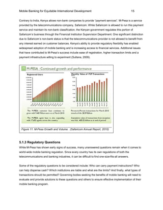 Mobile Banking for Equitable International Development                                              15


Contrary to India, Kenya allows non-bank companies to provide “payment services”. M-Pesa is a service
provided by the telecommunications company, Safaricom. While Safaricom is allowed to run this payment
service and maintain its non-bank classification, the Kenyan government regulates this portion of
Safaricom’s business through the Financial Institution Supervision Department. One significant distinction
due to Safaricom’s non-bank status is that the telecommunications provider is not allowed to benefit from
any interest earned on customer balances. Kenya’s ability to provide regulatory flexibility has enabled
widespread adoption of mobile banking and is increasing access to financial services. Additional issues
that have contributed to M-Pesa’s success include ease of registration, higher transaction limits and a
payment infrastructure willing to experiment (Sultana, 2009).




 Figure 11. M-Pesa Growth and Volume. (Safaricom Annual Report, 2010)



5.1.3 Regulatory Questions
While M-Pesa has shown early signs of success, many unanswered questions remain when it comes to
world-wide mobile banking regulation. Since every country has its own regulations of both the
telecommunications and banking industries, it can be difficult to find one-size-fits-all answers.


Some of the regulatory questions to be considered include: Who can carry payment instructions? Who
can help dispense cash? Which institutions are liable and what are the limits? And finally, what types of
transactions should be permitted? Governing bodies seeking the benefits of mobile banking will need to
evaluate and provide solutions to these questions and others to ensure effective implementation of their
mobile banking program.
 