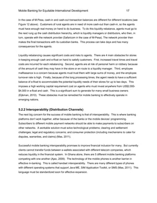 Mobile Banking for Equitable International Development                                            17


In the case of M-Pesa, cash-in and cash-out transaction balances are different for different locations (see
Figure 12 above). Customers of rural agents are in need of more cash-out than cash-in, so the agents
must have enough real money on hand to do business. To do this liquidity rebalance, agents must go to
the next rung up the cash distribution hierarchy, which is liquidity managers or distributors, who then, in
turn, operate with the network provider (Safaricom in the case of M-Pesa). The network provider then
makes the final transactions with its custodian banks. This process can take days and has many
consequences for the agents.


Liquidity rebalancing causes significant costs and risks to agents. There are 4 main obstacles for stores
in keeping enough cash and e-float on hand to satisfy customers. First, increased travel times and travel
costs are incurred for each rebalancing. Second, agents are at risk of personal harm or robbery because
of the amount of cash they may have in the store or en route to a liquidity manager. Third, employee
malfeasance is a concern because agents must trust them with large sums of money, and the employee
turnover rate is high. Finally, because of the long processing times, the agent needs to have a sufficient
balance of e-float to accommodate the potential liquidity needs of their stores for up to two days. This
imposes a high working capital requirement cost on agents who must invest anywhere from US$2,000-
$4,000 in e-float and cash. This is a significant sum to generate for many small business owners
(Eijkman, 2010). These obstacles must be remedied for mobile banking to effectively operate in
emerging nations.


5.2.2 Interoperability (Distribution Channels)
The next big concern for the success of mobile banking is that of interoperability. This is where banking
platforms don’t work together, either because of the banks or the mobile devices’ programming.
Subscribers to different mobile payment networks should be able to make payments to subscribers on
other networks. A workable solution must solve technological problems; clearing and settlement
challenges; legal and regulatory concerns; and consumer protection (including mechanisms to cater for
disputes, warranties, and claims) (Mas, 2011).


Successful mobile banking interoperability promises to improve financial inclusion for many. But currently
clients cannot transfer funds between e-wallets associated with different telecom companies, which
reduces liquidity in the financial system. In Ghana alone, there are 5 different mobile banking platforms
competing with one another (Ajao, 2009). The technology of the mobile phones is another barrier in
effective m-banking. This is called handset interoperability. There are many different types of phones
with different operating systems that support Java ME, SIM Application Toolkit, or SMS (Mas, 2011). This
language must be standardized soon for effective expansion.
 