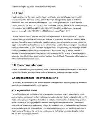 Mobile Banking for Equitable International Development                                              18


5.3 Fraud
Fraud is a concern for the mobile banking industry and has the potential to have a major impact on
various actors within the mobile banking system. However, at this point only .006% of all M-Pesa
transactions have been fraudulent (Telecompaper, 2010). Although this amounts to over 21 million
Kenyan Shillings (KES; $331,787 USD as of 5/12/2011 market rates) for MPESA alone, total transactions
in the month of March, 2010 were 28.59 billion KES ($331.79m USD), and Safaricom has annual
revenues of nearly 84 billion KES ($974m USD) (Safaricom Annual Report, 2010).


The most common forms of fraud are “tumbling” and impersonation, or “subscription fraud”. Tumbling
involves creating a program which constructs a database of stolen serial numbers and matching phone
numbers. Normally a system can trace the fraudulent account using unique serial numbers, but due to a
supply of phones from a cheap Chinese source without unique serial numbers, investigators cannot trace
the fraudulent accounts. M-Pesa inspectors are impersonated using extremely accurate badges and IDs,
inspecting logbooks and extracting account information, which is then used by another fraudster to
complete a counterfeit transaction (van Heeden, 2005;gmeltdown, 2010). In order to protect agents and
reduce the risks of theft, steps should be taken to reduce the risk of fraud. These steps will be highlighted
in the recommendations section below.



6.0 Recommendations
In order for mobile banking to live up to its potential for increasing access to financial services and capital
markets, the following actions will be necessary to address the previously mentioned barriers.


6.1 Organizational Recommendations
The following recommendations are best implemented by a governing or regulatory body that desires the
economic benefits associated with mobile banking.


6.1.1 Regulation Innovation
The real opportunity with mobile banking is to leverage the pre-existing network established by mobile
communications companies. It is often the telecommunications company that is best positioned to run the
mobile banking service. Regardless of what type of institution runs the service, mobile banking operators
will be functioning in two highly regulated industries: banking and telecommunications. Therefore it is
imperative that governments work to adapt existing regulatory structures to the innovative banking model.
As shown by the example of Kenya above, innovative regulatory structures can lead to quick adoption of
mobile banking. This opens the door to increased access to the financial services and capital markets
that can drive economic development.
 