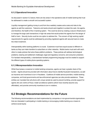Mobile Banking for Equitable International Development                                           19


6.1.2 Operational Innovation

As discussed in section 5.2 above, there are two areas in the operations side of mobile banking that must
be addressed to create a smooth and successful system.


Liquidity management (getting money to and from the e-wallets) creates extra costs and risks to the
agents as well the customers. Telecoms and banks should work together to protect the cash, the agents,
and therefore, the health of the m-banking system. This could be done by creating a secure infrastructure
to manage the large cash transactions in high-risk areas that would protect the agents from the danger of
theft or harm. Security trucks could be one option to address this. The concern of high working capital
requirements for agents could be addressed by providing registered agents with secured loans to make
the initial investment.


Interoperability within banking platforms is crucial. Customers must have equal access to different m-
banks so they can make transfers to subscribers on other networks. Mobile banks must work with each
other to create policies that solve these platform problems. These policies will address technological
problems; clearing and settlement challenges; legal and regulatory concerns; and consumer protection.
For handset interoperability, a standardized handset programming language must be created to support
the different types of mobile phone operating systems.


6.1.3 Misrepresentation Innovation
While fraud poses a nuisance to mobile banking companies, agents can bear a greater share of the
burden. Agents should be provided with information about how to identify fraudulent transactions, as well
as insurance and incentives to turn in fraudsters. Coalitions of mobile service providers, mobile banking
companies, and local governments and law enforcement agencies can also provide assistance. These
entities can mandate that cell phone with unique serials be used to prevent tumbling, provide support for
agents who are victims of fraud, install surveillance systems (which have recently become very
affordable), and provide community incentives to turn in violators.




6.2 Strategic Recommendations for the Future
The following recommendations are best implemented by companies or non-governmental organizations
that are interested in participating in mobile banking or encouraging mobile banking as a means to
achieve social equity.
 