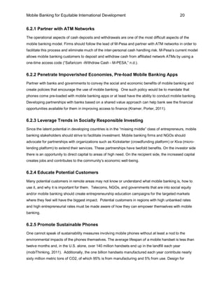 Mobile Banking for Equitable International Development                                             20


6.2.1 Partner with ATM Networks
The operational aspects of cash deposits and withdrawals are one of the most difficult aspects of the
mobile banking model. Firms should follow the lead of M-Pesa and partner with ATM networks in order to
facilitate this process and eliminate much of the inter-personal cash handling risk. M-Pesa’s current model
allows mobile banking customers to deposit and withdraw cash from affiliated network ATMs by using a
one-time access code (“Safaricom -Withdraw Cash - M-PESA,” n.d.).


6.2.2 Penetrate Impoverished Economies, Pre-load Mobile Banking Apps
Partner with banks and governments to convey the social and economic benefits of mobile banking and
create policies that encourage the use of mobile banking. One such policy would be to mandate that
phones come pre-loaded with mobile banking apps or at least have the ability to conduct mobile banking.
Developing partnerships with banks based on a shared value approach can help bank see the financial
opportunities available for them in improving access to finance (Kramer, Porter, 2011).


6.2.3 Leverage Trends in Socially Responsible Investing
Since the latent potential in developing countries is in the “missing middle” class of entrepreneurs, mobile
banking stakeholders should strive to facilitate investment. Mobile banking firms and NGOs should
advocate for partnerships with organizations such as Kickstarter (crowdfunding platform) or Kiva (micro-
lending platform) to extend their services. These partnerships have twofold benefits. On the investor side
there is an opportunity to direct capital to areas of high need. On the recipient side, the increased capital
creates jobs and contributes to the community’s economic well-being.


6.2.4 Educate Potential Customers
Many potential customers in remote areas may not know or understand what mobile banking is, how to
use it, and why it is important for them. Telecoms, NGOs, and governments that are into social equity
and/or mobile banking should create entrepreneurship education campaigns for the targeted markets
where they feel will have the biggest impact. Potential customers in regions with high unbanked rates
and high entrepreneurial rates must be made aware of how they can empower themselves with mobile
banking.


6.2.5 Promote Sustainable Phones
One cannot speak of sustainability measures involving mobile phones without at least a nod to the
environmental impacts of the phones themselves. The average lifespan of a mobile handset is less than
twelve months and, in the U.S. alone, over 140 million handsets end up in the landfill each year
(mobiThinking, 2011). Additionally, the one billion handsets manufactured each year contribute nearly
sixty million metric tons of CO2, of which 95% is from manufacturing and 5% from use. Design for
 