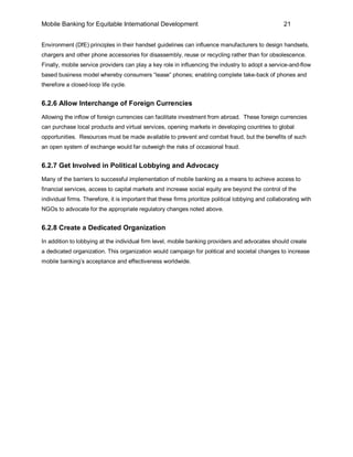 Mobile Banking for Equitable International Development                                                21


Environment (DfE) principles in their handset guidelines can influence manufacturers to design handsets,
chargers and other phone accessories for disassembly, reuse or recycling rather than for obsolescence.
Finally, mobile service providers can play a key role in influencing the industry to adopt a service-and-flow
based business model whereby consumers “lease” phones; enabling complete take-back of phones and
therefore a closed-loop life cycle.


6.2.6 Allow Interchange of Foreign Currencies
Allowing the inflow of foreign currencies can facilitate investment from abroad. These foreign currencies
can purchase local products and virtual services, opening markets in developing countries to global
opportunities. Resources must be made available to prevent and combat fraud, but the benefits of such
an open system of exchange would far outweigh the risks of occasional fraud.


6.2.7 Get Involved in Political Lobbying and Advocacy
Many of the barriers to successful implementation of mobile banking as a means to achieve access to
financial services, access to capital markets and increase social equity are beyond the control of the
individual firms. Therefore, it is important that these firms prioritize political lobbying and collaborating with
NGOs to advocate for the appropriate regulatory changes noted above.


6.2.8 Create a Dedicated Organization
In addition to lobbying at the individual firm level, mobile banking providers and advocates should create
a dedicated organization. This organization would campaign for political and societal changes to increase
mobile banking’s acceptance and effectiveness worldwide.
 