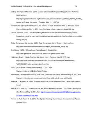 Mobile Banking for Equitable International Development                                         23


Dalberg Development Advisors. (2010). Access to Finance Challenges and Opportunities Workshop.

        Retrieved from:

        http://lightingafricaconference.org/fileadmin/user_upload/Conference_2010/Day3/DAY3_PDF/LA_

        Access_to_finance_discussion__Thursday_May_20__-_MT.pdf

Mansfeild, Ian. (2011). Dual-SIMs Drive Latin America to 100% Penetration Rate As 30% Lack Mobile

        Phones. Retrieved May 12, 2011, from: http://www.cellular-news.com/story/48352.php

Gencer, Menekse. (2011). The Mobile Money Movement: Catalyst to Jumpstart Emerging Markets.

        Presentation retrieved from: http://www.slideshare.net/mpayconnect/stanford-africa-forum-mobile-

        money-and-gdp

Global Entrepreneurship Monitor. (2009). Total Entrepreneurship by Country. Retrieved from:

        http://www.internationalentrepreneurship.com/total_entrepreneur_activity.asp

Gmeltdown. (2010). M-Pesa Fraud, Agents Beware! Retieved from:

        http://www.gmeltdown.com/2010/02/m-pesa-fraud-agents-beware.html

hktdc.com - Brazil – A Latin American star player. (n.d.). . Retrieved May 12, 2011, from

        http://www.hktdc.com/info/vp/a/intmk/en/1/2/1/1X07FWXF/International-Markets/Brazil-

        %E2%80%93-A-Latin-American-star-player.htm

HSBC. (2011). HSBC’s history. Retrieved May 11, 2011, from

        http://www.hsbc.com/1/2/about/history/history

International Entrpreneurship. (2010). Asian Total Entrepreneurial Activity. Retrieved May 11, 2011, from

        http://www.internationalentrepreneurship.com/asia_total_entrepreneur_activity.asp

Jochnick, C., & Green, M. (1998). Economic and Social Rights Violations in Peru. Center for Economic

        Social.

Kan, M. (2011, April 25). China Approaches 900 Million Mobile Phone Users. CSO Online - Security and

        Risk. Retrieved May 12, 2011, from http://www.csoonline.com/article/680425/china-approaches-

        900-million-mobile-phone-users

Kramer, M. R., & Porter, M. E. (2011). The Big Idea: Creating Shared Value. Harvard Business Review.

        Retrieved from:
 