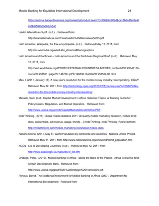 Mobile Banking for Equitable International Development                                         24


        https://archive.harvardbusiness.org/cla/web/pl/product.seam?c=8062&i=8064&cs=1b64dfac8e4d

        2ef4da5976b5665c5540

LatAm Alternatives 3.pdf. (n.d.). . Retrieved from

        http://latamalternatives.com/Files/LatAm%20Alternatives%203.pdf

Latin America - Wikipedia, the free encyclopedia. (n.d.). . Retrieved May 12, 2011, from

        http://en.wikipedia.org/wiki/Latin_America#Demographics

Latin America and Caribbean - Latin America and the Caribbean Regional Brief. (n.d.). . Retrieved May

        12, 2011, from

        http://web.worldbank.org/WBSITE/EXTERNAL/COUNTRIES/LACEXT/0,,contentMDK:20340156~

        menuPK:258561~pagePK:146736~piPK:146830~theSitePK:258554,00.html

Mas, I. (2011, January 17). A new year’s resolution for the mobile money industry: interoperating. CGAP.

        Retrieved May 12, 2011, from http://technology.cgap.org/2011/01/17/a-new-year%E2%80%99s-

        resolution-for-the-mobile-money-industry-interoperating/

Mensah, Sam. (n.d.) Capital Market Development in Africa: Selected Topics. A Training Guide for

        Policymakers, Regulators, and Market Operators. Retreived from:

        http://www.uneca.org/acmdp/CapitalMarketsDevptInAfrica.PDF

mobiThinking. (2011). Global mobile statistics 2011: all quality mobile marketing research, mobile Web

        stats, subscribers, ad revenue, usage, trends… | mobiThinking. mobiThinking. Retrieved from

        http://mobithinking.com/mobile-marketing-tools/latest-mobile-stats

Nations Online. (2011, May 8). World Population by continents and countries - Nations Online Project.

        Retrieved May 11, 2011, from http://www.nationsonline.org/oneworld/world_population.htm

NGOs - List of Developing Countries. (n.d.). . Retrieved May 12, 2011, from

        http://www.ausaid.gov.au/ngos/devel_list.cfm

Ondiege, Peter. (2010). Mobile Banking in Africa, Taking the Bank to the People. Africa Economic Brief.

        African Development Bank. Retrieved from:

        http://www.uneca.org/gpad/SME%20Strategic%20Framework.pdf

Porteus, David. The Enabling Environment for Mobile Banking in Africa (2007). Department for

        International Development. Reteived from:
 