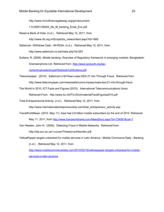 Mobile Banking for Equitable International Development                                      25


        http://www.microfinancegateway.org/gm/document-

        1.9.25001/36204_file_M_banking_Enab_Env.pdf

Reserve Bank of India. (n.d.). . Retrieved May 12, 2011, from

        http://www.rbi.org.in/Scripts/bs_viewcontent.aspx?Id=1660

Safaricom -Withdraw Cash - M-PESA. (n.d.). . Retrieved May 12, 2011, from

        http://www.safaricom.co.ke/index.php?id=267

Sultana, R. (2009). Mobile banking: Overview of Regulatory framework in emerging markets. Bangladesh:

        Grameenphone Ltd. Retrieved from: http://www.cprsouth.org/wp-

        content/uploads/drupal/Rasheda%20Sultana.pdf

Telecompaper. (2010). Safaricom’s M-Pesa Loses KES 21 mln Through Fraud. Retrieved from:

        http://www.telecompaper.com/news/safaricoms-mpesa-loses-kes-21-mln-through-fraud

The World in 2010, ICT Facts and Figures (2010). International Telecommunications Union.

        Retrieved From: http://www.itu.int/ITU-D/ict/material/FactsFigures2010.pdf

Total Entrepreneurial Activity. (n.d.). . Retrieved May 12, 2011, from

        http://www.internationalentrepreneurship.com/total_entrepreneur_activity.asp

TransWorldNews. (2010, May 11). Asia had 2.6 billion mobile subscribers by the end of 2010. Retrieved

        May 11, 2011, from http://www.transworldnews.com/NewsStory.aspx?id=734081&cat=1

Van Heeden, John H. (2005). Detecting Fraud in Mobile Networks. Retrieved from:

        http://dip.sun.ac.za/~vuuren/Theses/vanHeerden.pdf

YellowPepper targets unbanked for mobile services in Latin America - Mobile Commerce Daily - Banking.

        (n.d.). . Retrieved May 12, 2011, from

        http://www.mobilecommercedaily.com/2010/02/19/yellowpepper-targets-unbanked-for-mobile-

        services-in-latin-america
 