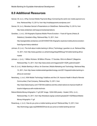 Mobile Banking for Equitable International Development                                        26


8.0 Additional Resources
Gencer, M. (n.d.). mPay Connect Mobile Payments Blog | Connecting the world one mobile payment at a

        time. Retrieved May 13, 2011a, from http://mobilepayments.wordpress.com/

Gencer, M. (n.d.). Menekse Gencer’s Presentations on SlideShare. Retrieved May 13, 2011b, from

        http://www.slideshare.net/mpayconnect/presentations

Geraldes, J. (n.d.). 38 Infographic Explores Mobile Phone Evolution – Facts & Figures (History &

        Statistics) | Geraldes’s Blog. Retrieved May 13, 2011, from

        http://joaogeraldes.wordpress.com/2010/09/07/38-infographic-explores-mobile-phone-evolution-

        facts-figures-history-statistics/

Johnson, B. (n.d.). The truth about mobile banking in Africa | Technology | guardian.co.uk. Retrieved May

        13, 2011, from http://www.guardian.co.uk/technology/blog/2009/aug/14/mobile-banking-africa-

        mpesa

Johnson, J. (n.d.). 1 Million Workers. 90 Million iPhones. 17 Suicides. Who’s to Blame? | Magazine.

        Retrieved May 13, 2011, from http://www.wired.com/magazine/2011/02/ff_joelinchina/all/1

Kim, G. (n.d.). Mobile Banking in Africa: An Overview | Mobile Marketing and Technology. Retrieved May

        13, 2011, from http://www.mobilemarketingandtechnology.com/2011/toppost/mobile-banking-in-

        africa-an-overview/

Nerenberg, J. (n.d.). With Mobile Technology Vodafone and the U.N. Improve Health in Brazil’s Remote

        Communities | Fast Company. Retrieved May 13, 2011, from

        http://www.fastcompany.com/1728154/vodafone-and-the-united-nations-to-improve-health-of-

        brazils-indigenous-with-mobile-technolo

Reboot-Mobile-Money-Infographic-11.gif (GIF Image, 1222x1650 pixels) - Scaled (19%). (n.d.). .

        Retrieved May 13, 2011, from http://thereboot.org/wp-content/uploads/2011/02/Reboot-Mobile-

        Money-Infographic-11.gif

Rosenburg, J. (n.d.). How do you price a mobile banking service? Retrieved May 13, 2011, from

        http://technology.cgap.org/2008/08/25/how-do-you-price-a-mobile-banking-service/
 
