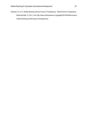 Mobile Banking for Equitable International Development                                     27


Simpson, N. (n.d.). Mobile Banking and the Future of Transparency : MicroFinance Transparency.

       Retrieved May 13, 2011, from http://www.mftransparency.org/pages/2010/03/09/inventory-

       mobile-banking-and-the-future-of-transparency/
 