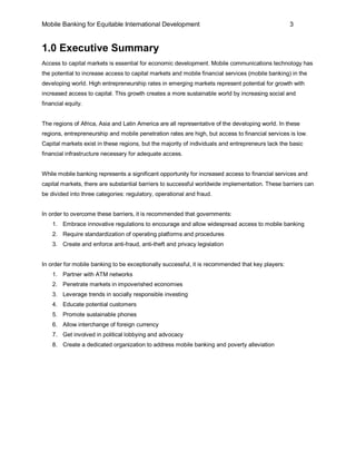 Mobile Banking for Equitable International Development                                            3


1.0 Executive Summary
Access to capital markets is essential for economic development. Mobile communications technology has
the potential to increase access to capital markets and mobile financial services (mobile banking) in the
developing world. High entrepreneurship rates in emerging markets represent potential for growth with
increased access to capital. This growth creates a more sustainable world by increasing social and
financial equity.


The regions of Africa, Asia and Latin America are all representative of the developing world. In these
regions, entrepreneurship and mobile penetration rates are high, but access to financial services is low.
Capital markets exist in these regions, but the majority of individuals and entrepreneurs lack the basic
financial infrastructure necessary for adequate access.


While mobile banking represents a significant opportunity for increased access to financial services and
capital markets, there are substantial barriers to successful worldwide implementation. These barriers can
be divided into three categories: regulatory, operational and fraud.


In order to overcome these barriers, it is recommended that governments:
    1. Embrace innovative regulations to encourage and allow widespread access to mobile banking
    2. Require standardization of operating platforms and procedures
    3. Create and enforce anti-fraud, anti-theft and privacy legislation


In order for mobile banking to be exceptionally successful, it is recommended that key players:
    1. Partner with ATM networks
    2. Penetrate markets in impoverished economies
    3. Leverage trends in socially responsible investing
    4. Educate potential customers
    5. Promote sustainable phones
    6. Allow interchange of foreign currency
    7. Get involved in political lobbying and advocacy
    8. Create a dedicated organization to address mobile banking and poverty alleviation
 