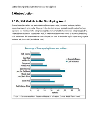 Mobile Banking for Equitable International Development                                           4


2.0 Introduction

2.1 Capital Markets in the Developing World
Access to capital markets has given developed countries an edge in creating business markets,
economic prosperity, and equity. However, in the developing world access to capital markets has been
expensive and troublesome for entrepreneurs and owners of small to medium-sized enterprises (SME’s).
This has been reported to be one of the most, if not the most detrimental barrier to launching and scaling
local businesses, and differences in access to capital can have an enormous impact on the ability to grow
business and production (World Bank, 2008).




  Figure 1. Percentage of Firms Reporting Finance as a Problem. Source: World Bank (2008).
 