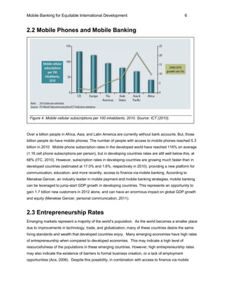 Mobile Banking for Equitable International Development                                               6


2.2 Mobile Phones and Mobile Banking




 Figure 4. Mobile cellular subscriptions per 100 inhabitants, 2010. Source: ICT (2010).



Over a billion people in Africa, Asia, and Latin America are currently without bank accounts. But, those
billion people do have mobile phones. The number of people with access to mobile phones reached 5.3
billion in 2010. Mobile phone subscription rates in the developed world have reached 116% on average
(1.16 cell phone subscriptions per person), but in developing countries rates are still well below this, at
68% (ITC, 2010). However, subscription rates in developing countries are growing much faster than in
developed countries (estimated at 17.0% and 1.6%, respectively in 2010), providing a new platform for
communication, education, and more recently, access to finance via mobile banking. According to
Menekse Gencer, an industry leader in mobile payment and mobile banking strategies, mobile banking
can be leveraged to jump-start GDP growth in developing countries. This represents an opportunity to
gain 1.7 billion new customers in 2012 alone, and can have an enormous impact on global GDP growth
and equity (Menekse Gencer, personal communication, 2011).


2.3 Entrepreneurship Rates
Emerging markets represent a majority of the world’s population. As the world becomes a smaller place
due to improvements in technology, trade, and globalization, many of these countries desire the same
living standards and wealth that developed countries enjoy. Many emerging economies have high rates
of entrepreneurship when compared to developed economies. This may indicate a high level of
resourcefulness of the populations in these emerging countries. However, high entrepreneurship rates
may also indicate the existence of barriers to formal business creation, or a lack of employment
opportunities (Acs, 2006). Despite this possibility, in combination with access to finance via mobile
 