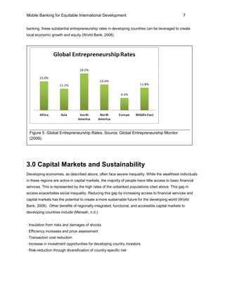 Mobile Banking for Equitable International Development                                               7


banking, these substantial entrepreneurship rates in developing countries can be leveraged to create
local economic growth and equity (World Bank, 2008).




  Figure 5. Global Entrepreneurship Rates. Source: Global Entrepreneurship Monitor
  (2009).




3.0 Capital Markets and Sustainability
Developing economies, as described above, often face severe inequality. While the wealthiest individuals
in these regions are active in capital markets, the majority of people have little access to basic financial
services. This is represented by the high rates of the unbanked populations cited above. This gap in
access exacerbates social inequality. Reducing this gap by increasing access to financial services and
capital markets has the potential to create a more sustainable future for the developing world (World
Bank, 2008). Other benefits of regionally-integrated, functional, and accessible capital markets to
developing countries include (Mensah, n.d.):


· Insulation from risks and damages of shocks
· Efficiency increases and price assessment
· Transaction cost reduction
· Increase in investment opportunities for developing country investors
· Risk-reduction through diversification of country-specific risk
 