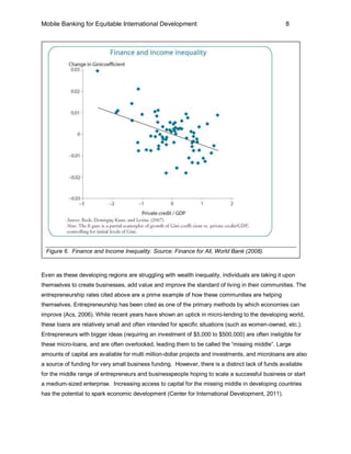Mobile Banking for Equitable International Development                                            8




 Figure 6. Finance and Income Inequality. Source: Finance for All, World Bank (2008).



Even as these developing regions are struggling with wealth inequality, individuals are taking it upon
themselves to create businesses, add value and improve the standard of living in their communities. The
entrepreneurship rates cited above are a prime example of how these communities are helping
themselves. Entrepreneurship has been cited as one of the primary methods by which economies can
improve (Acs, 2006). While recent years have shown an uptick in micro-lending to the developing world,
these loans are relatively small and often intended for specific situations (such as women-owned, etc.).
Entrepreneurs with bigger ideas (requiring an investment of $5,000 to $500,000) are often ineligible for
these micro-loans, and are often overlooked, leading them to be called the “missing middle”. Large
amounts of capital are available for multi million-dollar projects and investments, and microloans are also
a source of funding for very small business funding. However, there is a distinct lack of funds available
for the middle range of entrepreneurs and businesspeople hoping to scale a successful business or start
a medium-sized enterprise. Increasing access to capital for the missing middle in developing countries
has the potential to spark economic development (Center for International Development, 2011).
 