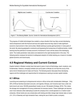 Mobile Banking for Equitable International Development                                           9




 Figure 7. The Missing Middle. Source: Center for International Development (2011).



The progress of mobile technologies has created a unique situation that may help connect developing
world entrepreneurs with the financial services and capital resources they need to make significant
economic improvement in their communities. Mobile banking is quickly gaining traction in many parts of
the world. By reducing geographic constraints and bypassing the bureaucracy of traditional banks, mobile
banking has the potential to increase economic involvement in even remote areas of the developing
world. The mobile penetration rates above are testament to the rapid developments in this area. The
following section analyzes the barriers to widespread adoption of mobile banking as a means to increase
global economic and social equity.



4.0 Regional History and Current Context
Capital markets in Western society have had years to grow in terms of technology, reach, locations, and
fundamentals. However, emerging markets such as Ecuador or Bhutan do not have the luxury of the
same kind of infrastructure for trade and finance. The following section discusses three developing
regions and the challenges and opportunities for entrepreneurs wanting to access capital markets.


4.1 Africa
Launching and sustaining an entrepreneurial venture in Africa comes with considerable challenges. Only
20% of African families have bank accounts, and Uganda, Ethiopia, and Tanzania each have under one
bank branch per every 100,000 people(Spain boasts one per 100 people) (Ondiege, 2010). This makes
the storage and management of money problematic for business owners. These challenges can become
even more restrictive when attempting to scale the company from a small operation to a medium-sized
enterprise. African banks are very conservative with lending and often charge high interest rates on loans
(19 - 21% in Rwanda) and high transaction fees, making the use of debt to scale a company
 