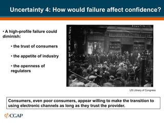 Uncertainty 4: How would failure affect confidence?


• A high-profile failure could
diminish:

    • the trust of consumers

    • the appetite of industry

    • the openness of
    regulators



                                                              US Library of Congress



   Consumers, even poor consumers, appear willing to make the transition to
   using electronic channels as long as they trust the provider.
 