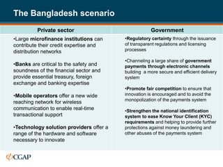 The Bangladesh scenario
          Private sector                             Government
•Large microfinance institutions can     •Regulatory certainty through the issuance
contribute their credit expertise and    of transparent regulations and licensing
distribution networks                    processes

                                         •Channeling a large share of government
•Banks are critical to the safety and    payments through electronic channels
soundness of the financial sector and    building a more secure and efficient delivery
provide essential treasury, foreign      system
exchange and banking expertise
                                         •Promote fair competition to ensure that
•Mobile operators offer a new wide       innovation is encouraged and to avoid the
                                         monopolization of the payments system
reaching network for wireless
communication to enable real-time        •Strengthen the national identification
transactional support                    system to ease Know Your Client (KYC)
                                         requirements and helping to provide further
•Technology solution providers offer a   protections against money laundering and
range of the hardware and software       other abuses of the payments system
necessary to innovate
 