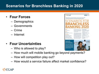 Scenarios for Branchless Banking in 2020

• Four Forces
  –   Demographics
  –   Governments
  –   Crime
  –   Internet


• Four Uncertainties
  –   Who is allowed to play?
  –   How much will mobile banking go beyond payments?
  –   How will competition play out?
  –   How would a service failure affect market confidence?
 