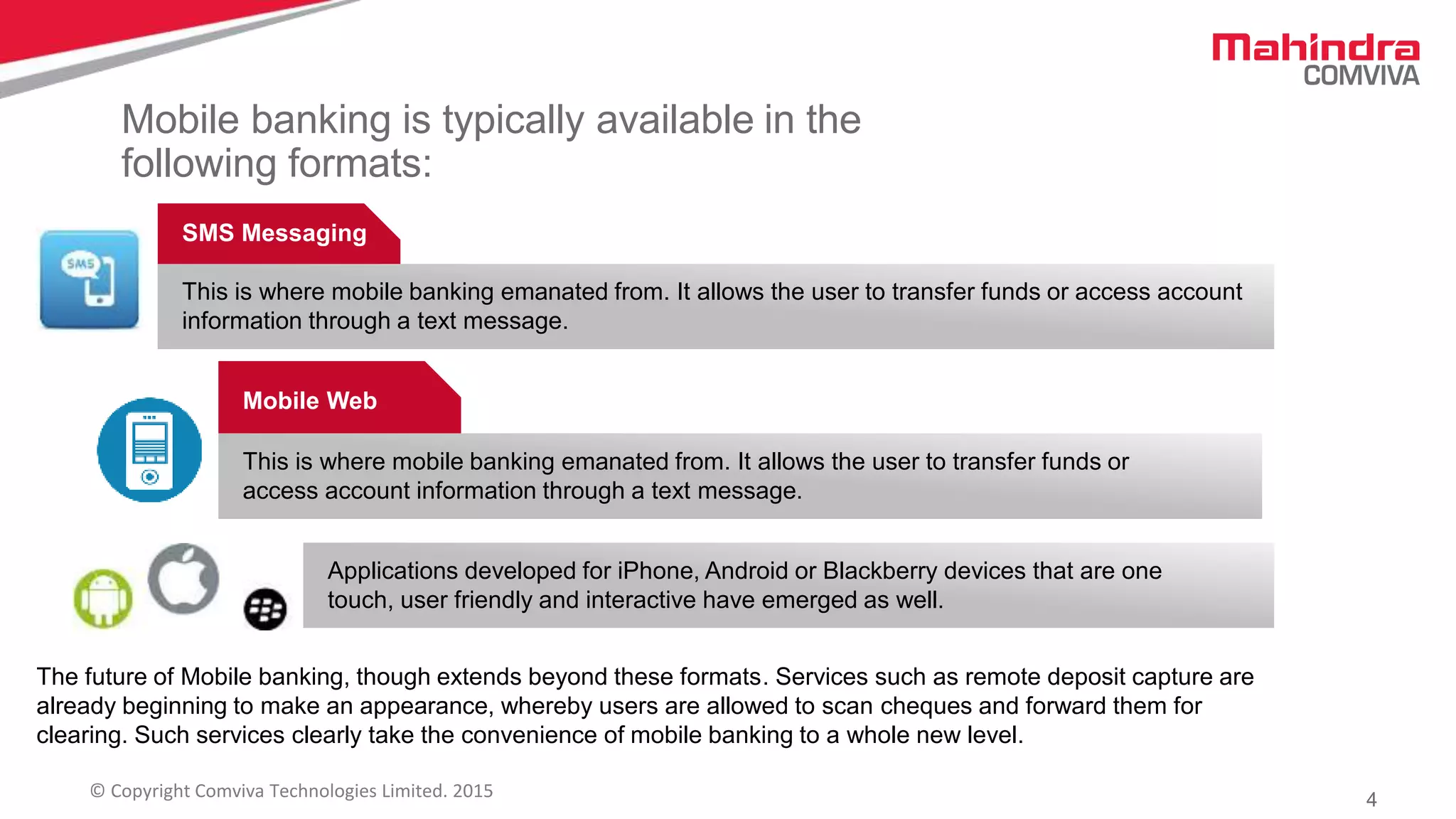4© Copyright Comviva Technologies Limited. 2015
Mobile banking is typically available in the
following formats:
SMS Messaging
This is where mobile banking emanated from. It allows the user to transfer funds or access account
information through a text message.
Mobile Web
This is where mobile banking emanated from. It allows the user to transfer funds or
access account information through a text message.
Applications developed for iPhone, Android or Blackberry devices that are one
touch, user friendly and interactive have emerged as well.
The future of Mobile banking, though extends beyond these formats. Services such as remote deposit capture are
already beginning to make an appearance, whereby users are allowed to scan cheques and forward them for
clearing. Such services clearly take the convenience of mobile banking to a whole new level.
 