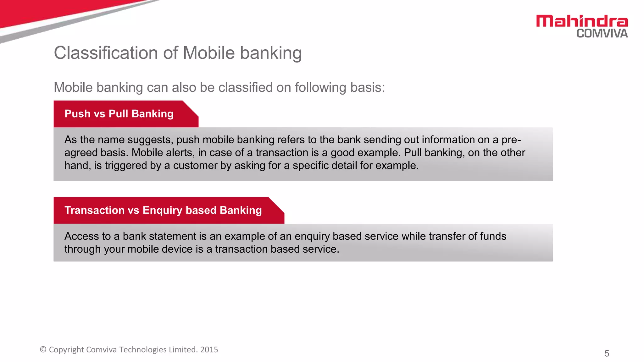 5© Copyright Comviva Technologies Limited. 2015
Classification of Mobile banking
Push vs Pull Banking
As the name suggests, push mobile banking refers to the bank sending out information on a pre-
agreed basis. Mobile alerts, in case of a transaction is a good example. Pull banking, on the other
hand, is triggered by a customer by asking for a specific detail for example.
Transaction vs Enquiry based Banking
Access to a bank statement is an example of an enquiry based service while transfer of funds
through your mobile device is a transaction based service.
Mobile banking can also be classified on following basis:
 