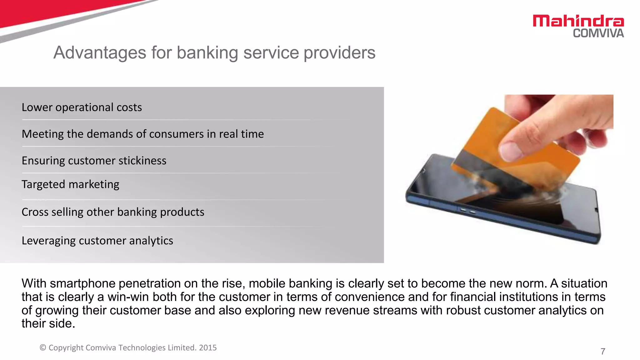 7© Copyright Comviva Technologies Limited. 2015
Advantages for banking service providers
Lower operational costs
Meeting the demands of consumers in real time
Ensuring customer stickiness
Targeted marketing
Cross selling other banking products
Leveraging customer analytics
With smartphone penetration on the rise, mobile banking is clearly set to become the new norm. A situation
that is clearly a win-win both for the customer in terms of convenience and for financial institutions in terms
of growing their customer base and also exploring new revenue streams with robust customer analytics on
their side.
 